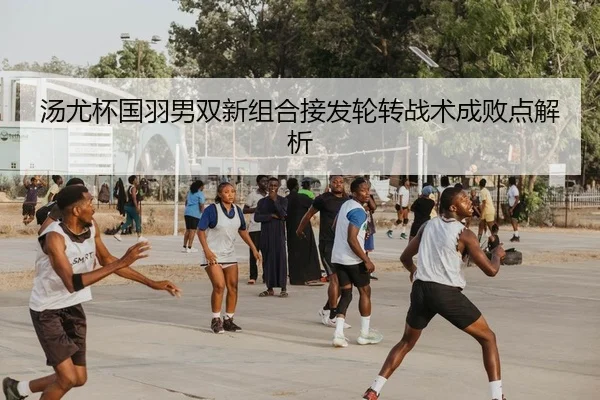 汤尤杯国羽男双新组合接发轮转战术成败点解析
