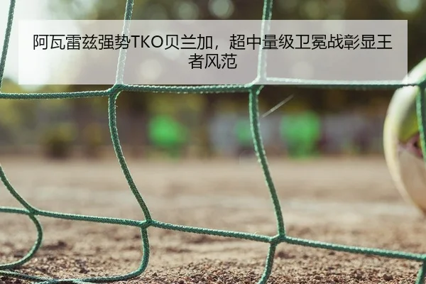 阿瓦雷兹强势TKO贝兰加，超中量级卫冕战彰显王者风范